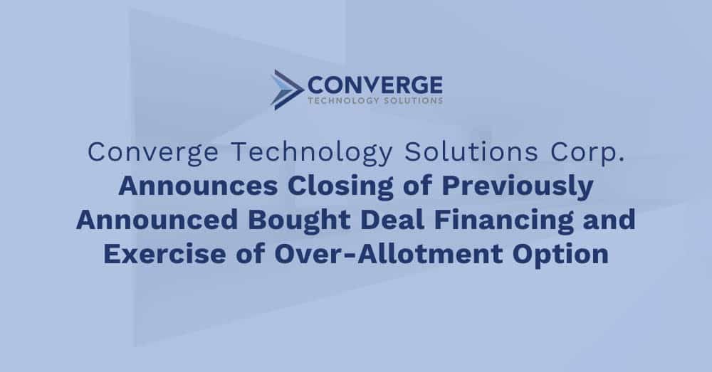 Converge Technology Solutions Corp. Announces Closing of Previously Announced Bought Deal Financing and Exercise of Over-Allotment Option